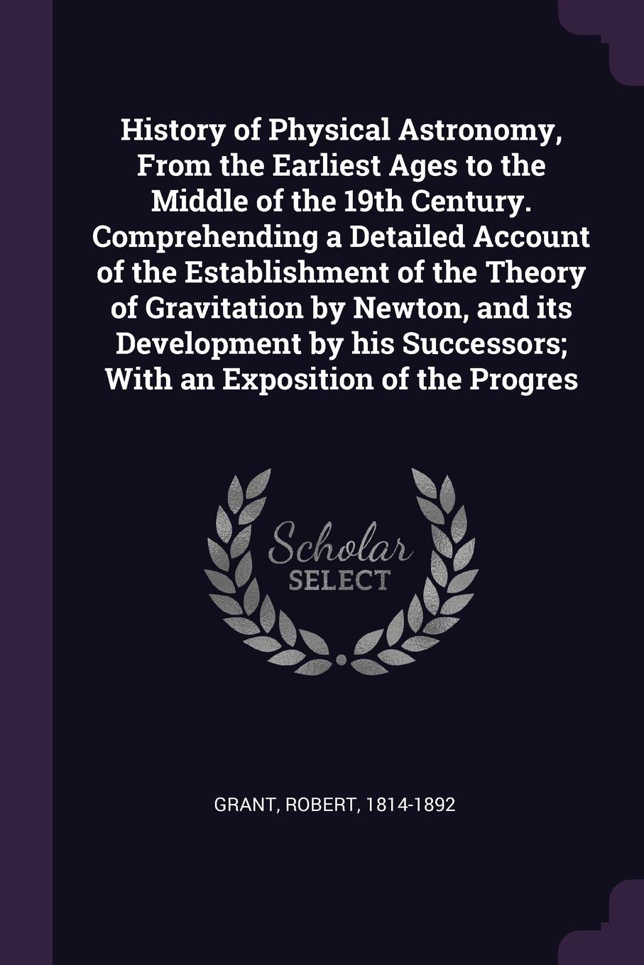 History of Physical Astronomy, From the Earliest Ages to the Middle of the 19th Century. Comprehending a Detailed Account of the Establishment of the Theory of Gravitation by Newton, and its Development by his Successors; With an Exposition of the...