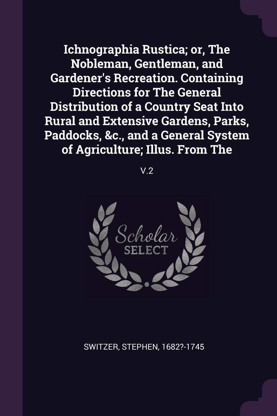 Ichnographia Rustica; or, The Nobleman, Gentleman, and Gardener`s Recreation. Containing Directions for The General Distribution of a Country Seat Into Rural and Extensive Gardens, Parks, Paddocks, &c., and a General System of Agriculture; Illus. ...