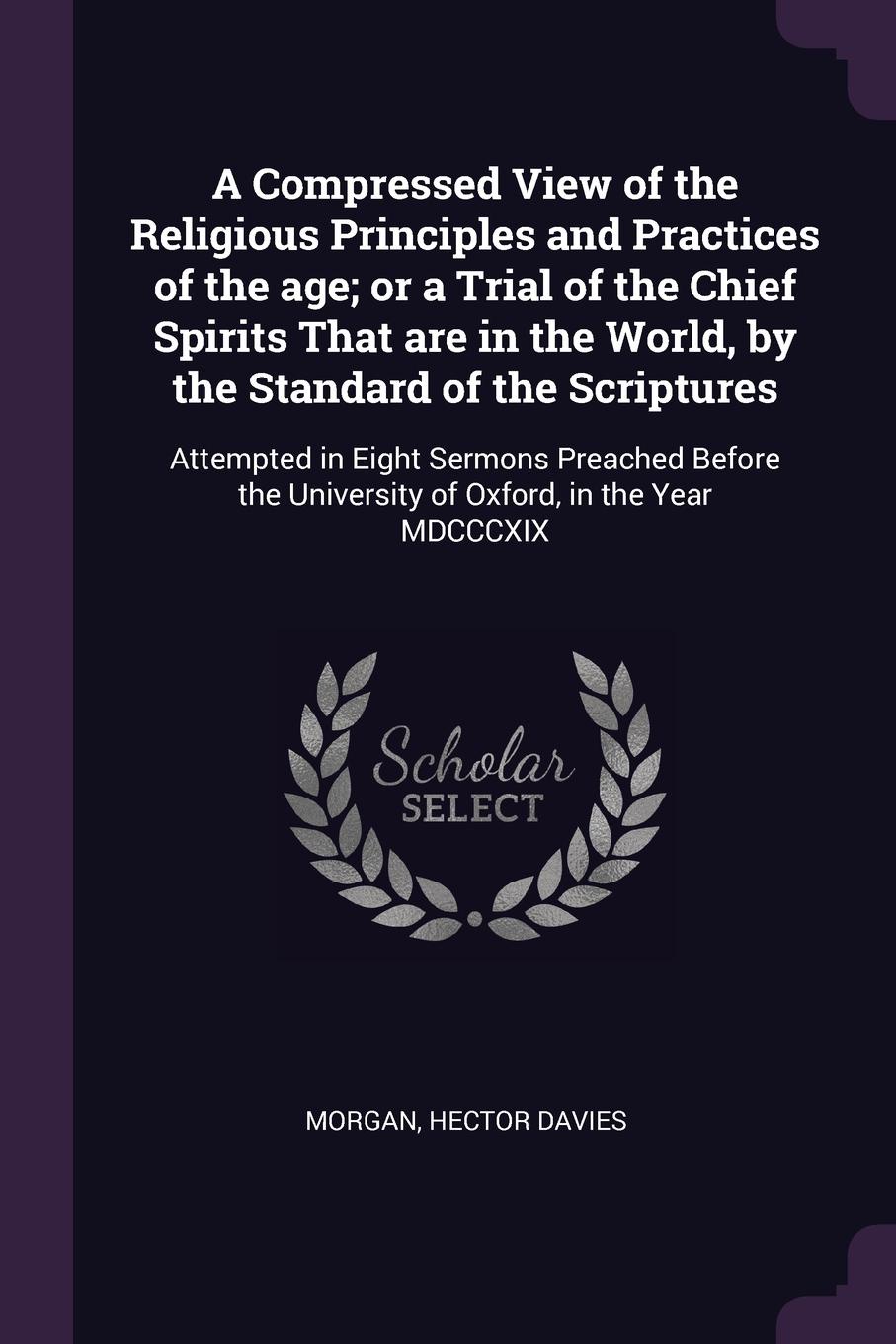 A Compressed View of the Religious Principles and Practices of the age; or a Trial of the Chief Spirits That are in the World, by the Standard of the Scriptures. Attempted in Eight Sermons Preached Before the University of Oxford, in the Year MDCC...