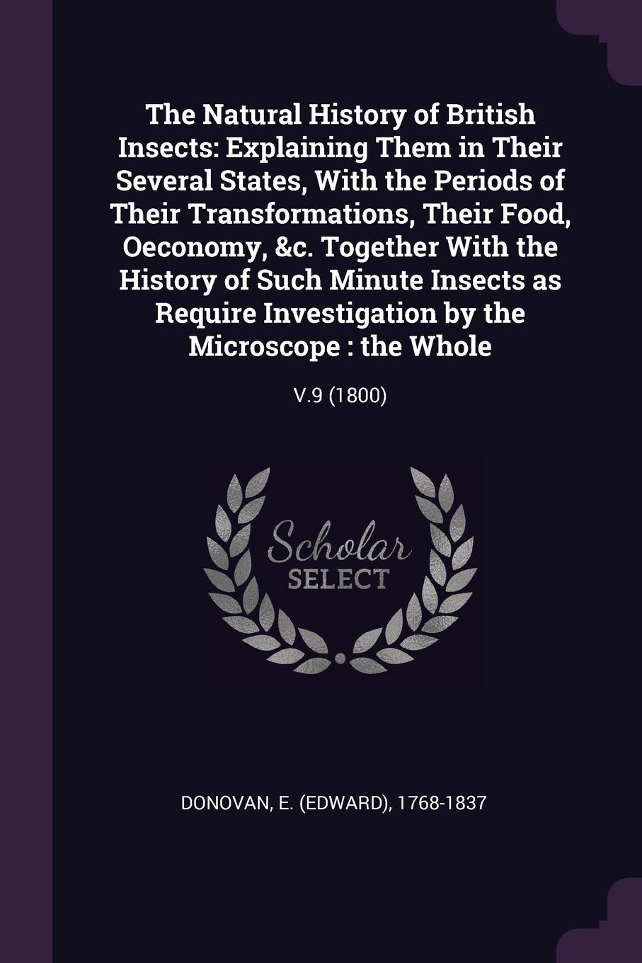 The Natural History of British Insects. Explaining Them in Their Several States, With the Periods of Their Transformations, Their Food, Oeconomy, &c. Together With the History of Such Minute Insects as Require Investigation by the Microscope : the...