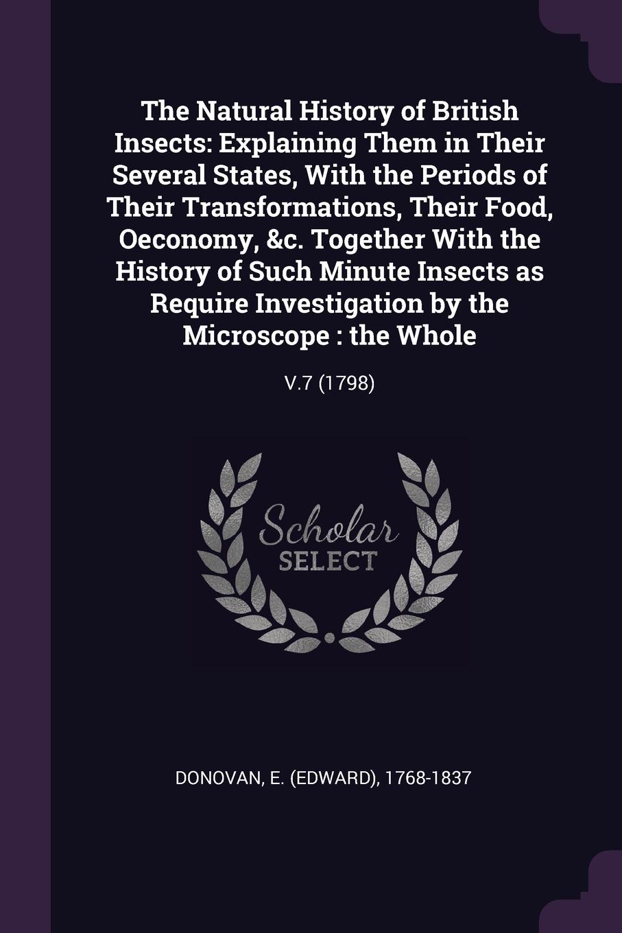 The Natural History of British Insects. Explaining Them in Their Several States, With the Periods of Their Transformations, Their Food, Oeconomy, &c. Together With the History of Such Minute Insects as Require Investigation by the Microscope : the...