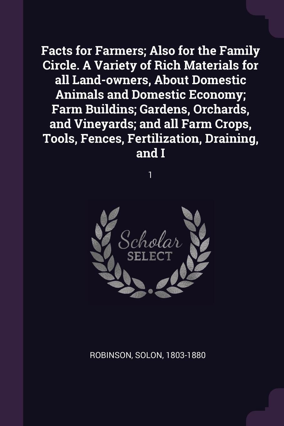 Facts for Farmers; Also for the Family Circle. A Variety of Rich Materials for all Land-owners, About Domestic Animals and Domestic Economy; Farm Buildins; Gardens, Orchards, and Vineyards; and all Farm Crops, Tools, Fences, Fertilization, Drainin...