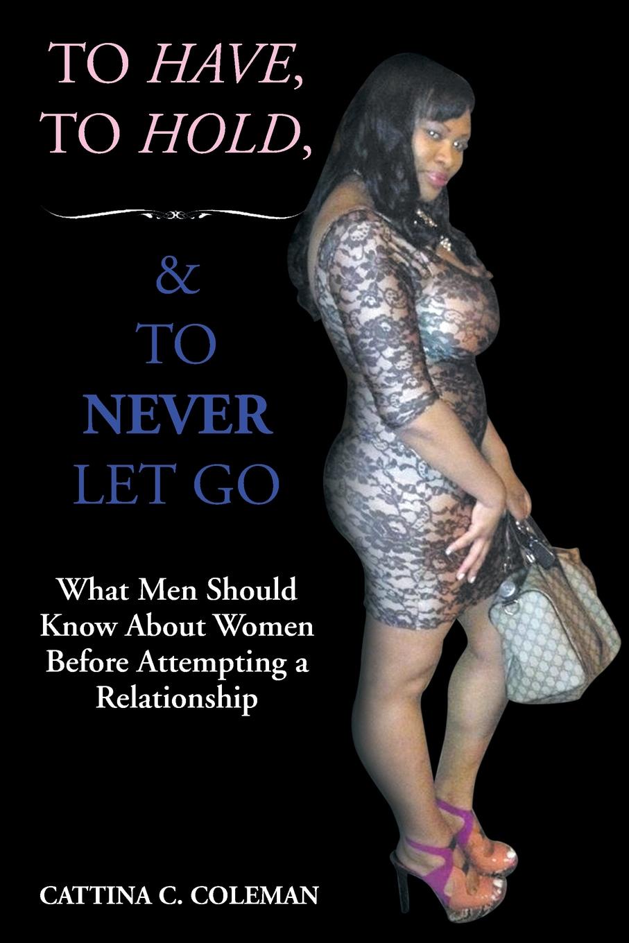 To Have, To Hold, and To Never Let Go. What Men Should Know About Women Before Attempting a Relationship