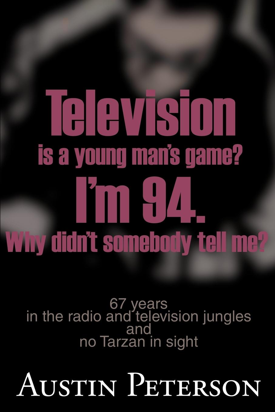 Television is a Young Man`s Game? I`m 94. Why Didn`t Somebody Tell Me?. 67 Years in the Radio and Television Jungles and No Tarzan in Sight