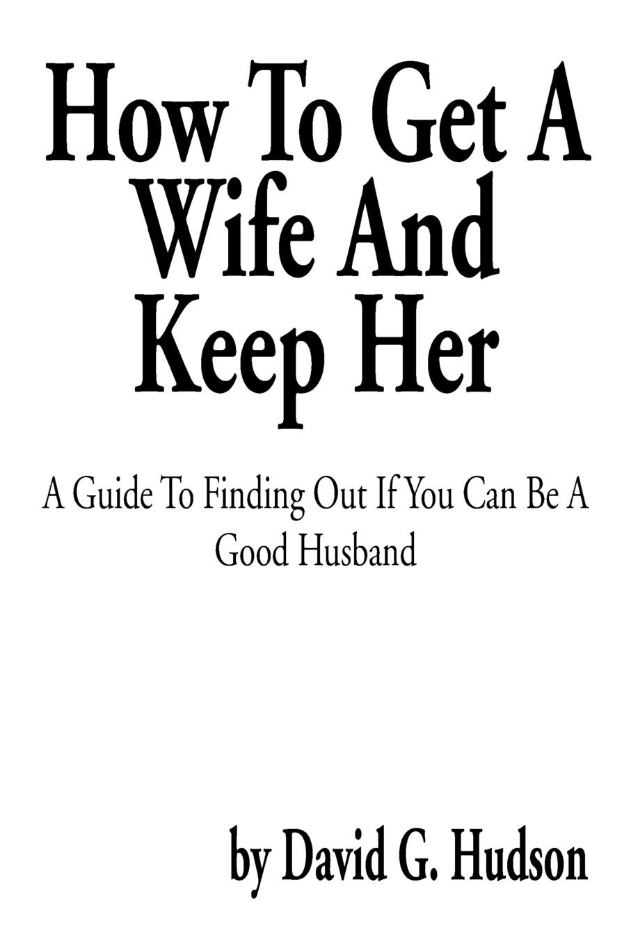 How to Get a Wife and Keep Her. A Guide to Finding Out If You Can Be a Good Husband
