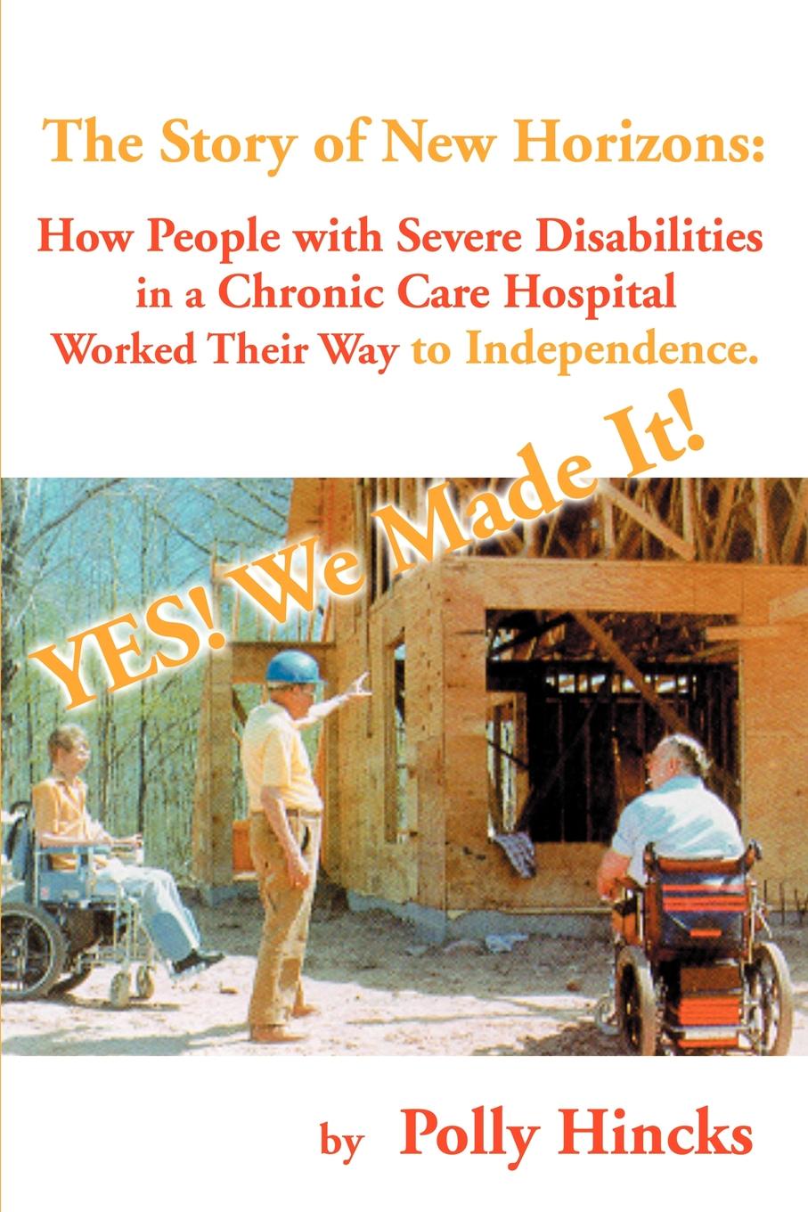 Polly Hincks Yes! We Made It! The Story of New Horizons. How People with Severe Disabilities in a Chronic Care Hospital Worked Their Way to Independence Polly Hincks Yes! We Made It! The Story of New Horizons. How People with Severe Disabilities in a Chronic Care Hospital Worked Their Way to Independence