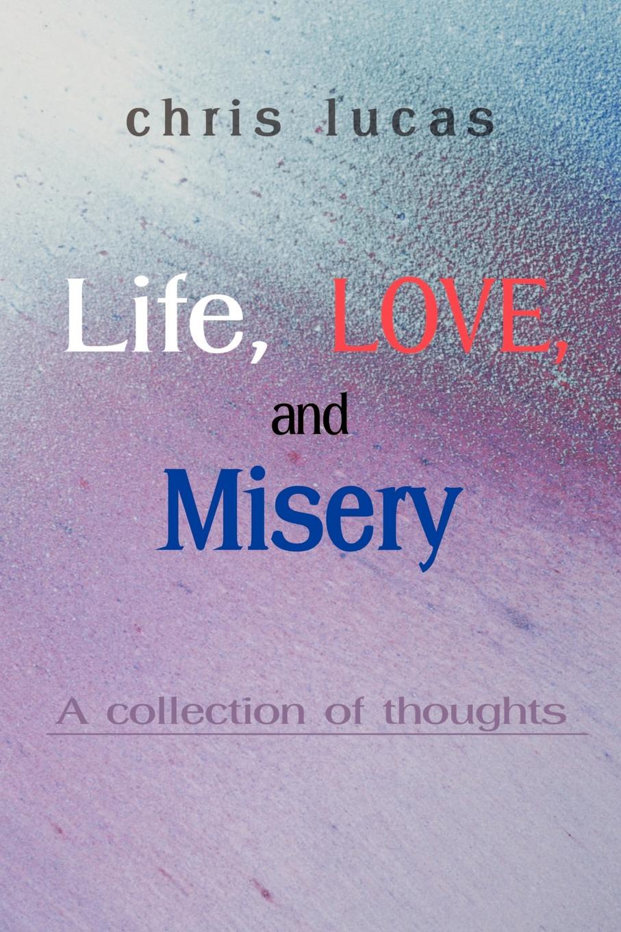 Life, Love, and Misery. A Collection of Thoughts. Chris Lucas Life, Love, and Misery. A Collection of Thoughts. Chris Lucas