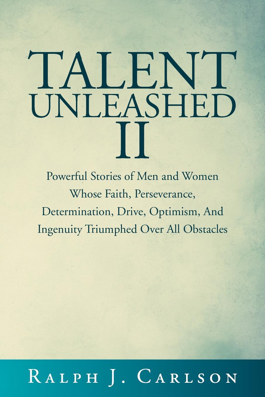 Ralph J. Carlson Talent Unleashed II. Powerful Stories of Men and Women Whose Faith, Perseverance, Determination, Drive, Optimism and Ingenuity Triumphed Over All Obstacles. ralph j carlson talent unleashed ii powerful stories of men and women whose faith perseverance determination drive optimism and ingenuity triumphed over all obstacles