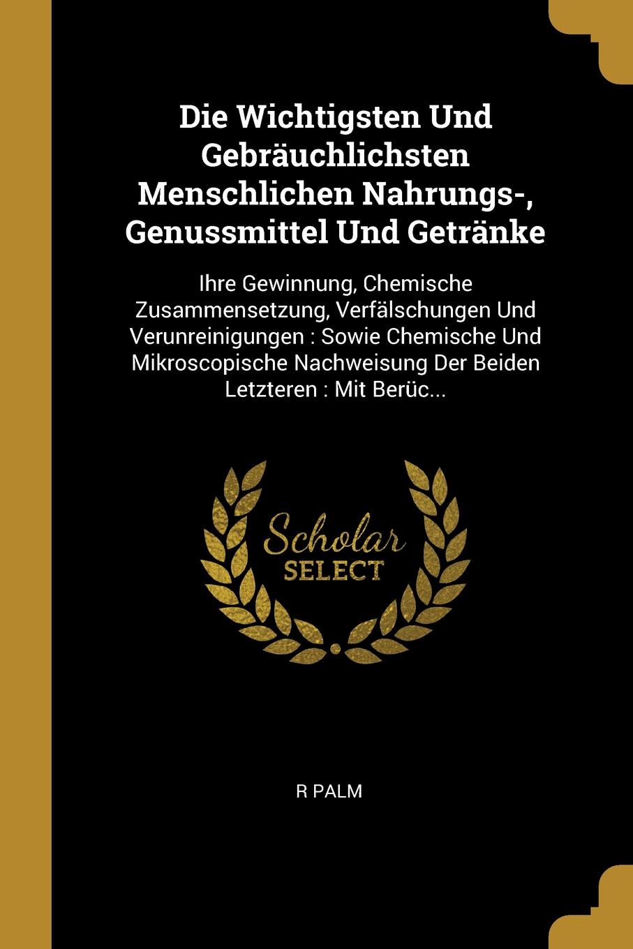 Die Wichtigsten Und Gebrauchlichsten Menschlichen Nahrungs-, Genussmittel Und Getranke. Ihre Gewinnung, Chemische Zusammensetzung, Verfalschungen Und Verunreinigungen : Sowie Chemische Und Mikroscopische Nachweisung Der Beiden Letzteren : Mit Beru...