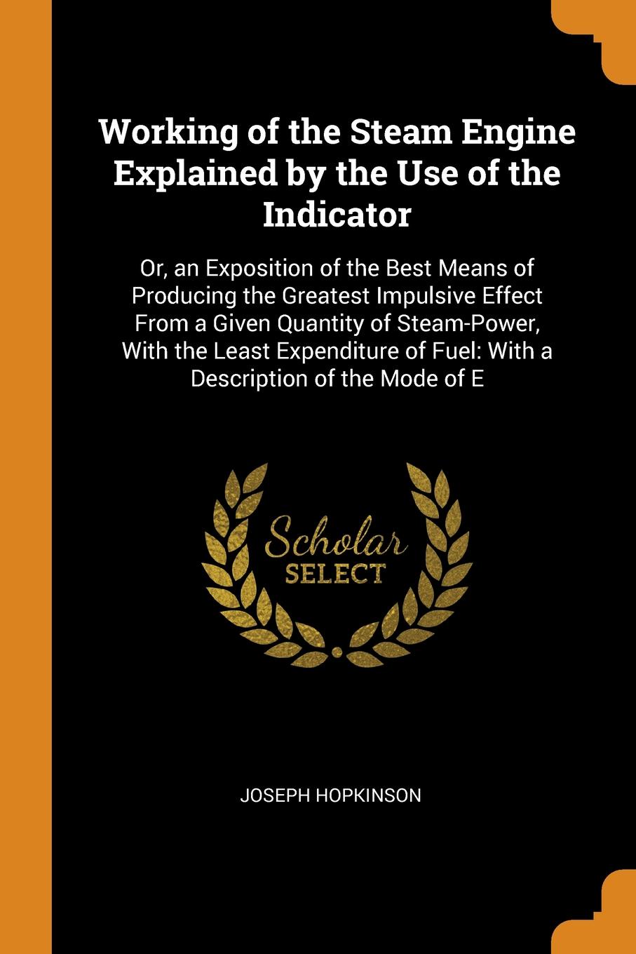 Working of the Steam Engine Explained by the Use of the Indicator. Or, an Exposition of the Best Means of Producing the Greatest Impulsive Effect From a Given Quantity of Steam-Power, With the Least Expenditure of Fuel: With a Description of the M...