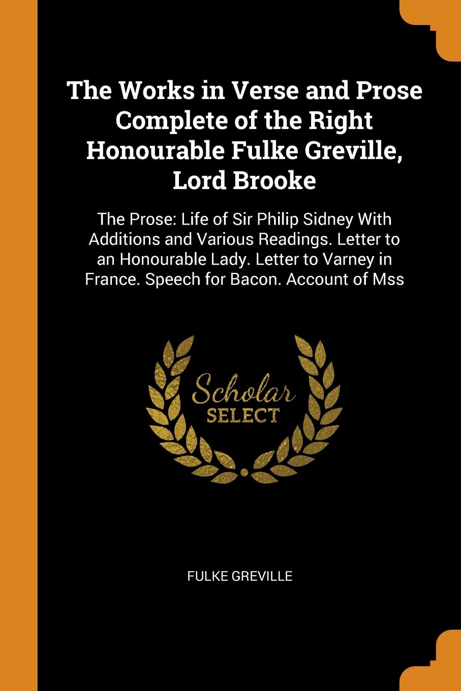 The Works in Verse and Prose Complete of the Right Honourable Fulke Greville, Lord Brooke. The Prose: Life of Sir Philip Sidney With Additions and Various Readings. Letter to an Honourable Lady. Letter to Varney in France. Speech for Bacon. Accoun...