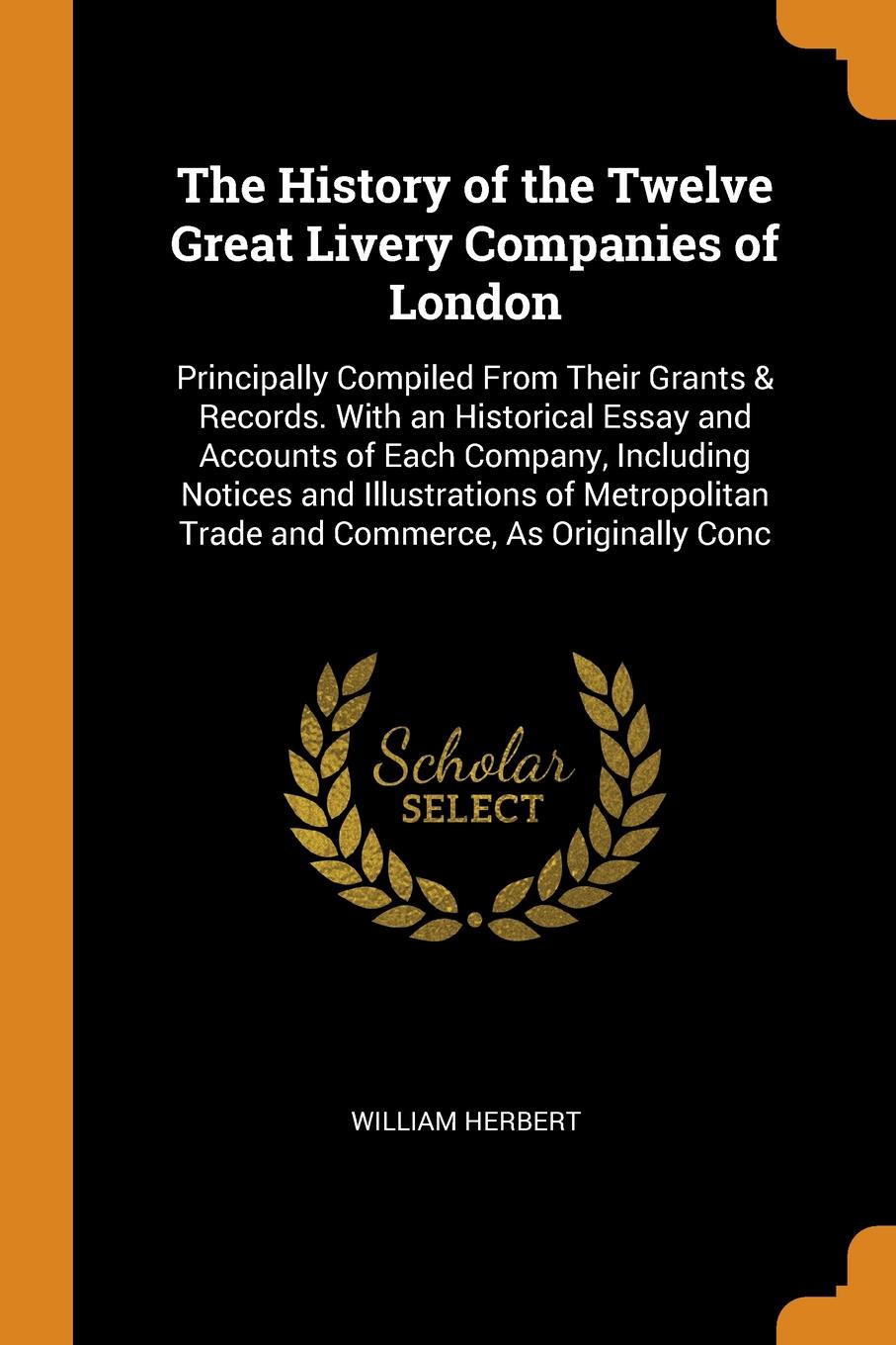 The History of the Twelve Great Livery Companies of London. Principally Compiled From Their Grants & Records. With an Historical Essay and Accounts of Each Company, Including Notices and Illustrations of Metropolitan Trade and Commerce, As Origina...