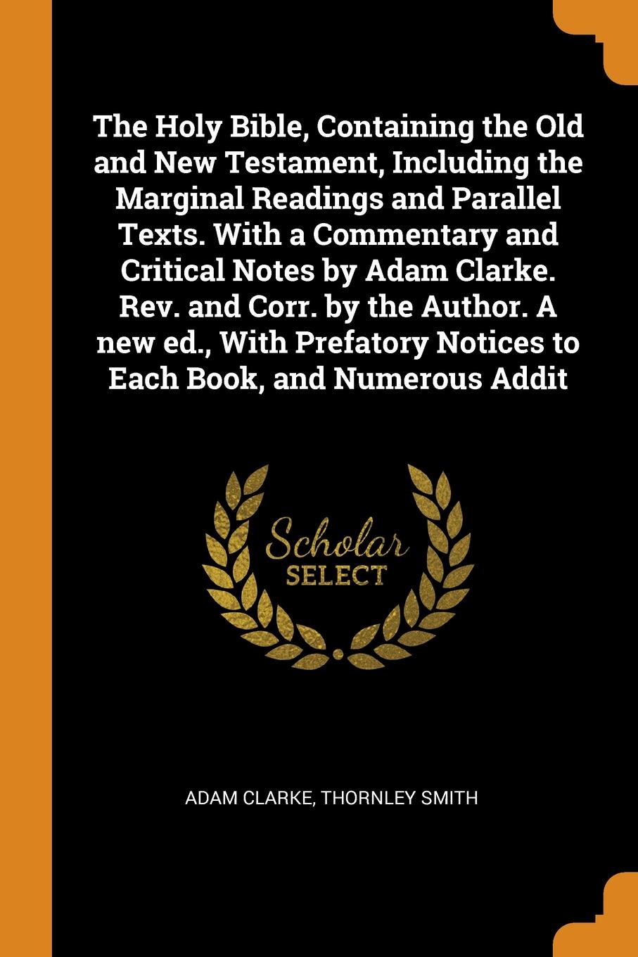 The Holy Bible, Containing the Old and New Testament, Including the Marginal Readings and Parallel Texts. With a Commentary and Critical Notes by Adam Clarke. Rev. and Corr. by the Author. A new ed., With Prefatory Notices to Each Book, and Numero...