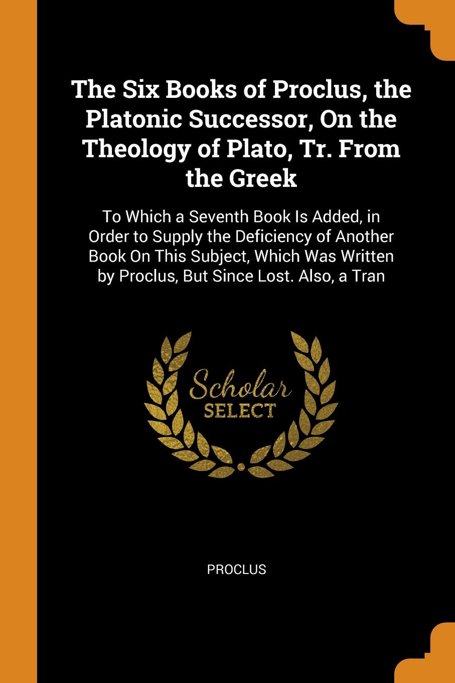 The Six Books of Proclus, the Platonic Successor, On the Theology of Plato, Tr. From the Greek. To Which a Seventh Book Is Added, in Order to Supply the Deficiency of Another Book On This Subject, Which Was Written by Proclus, But Since Lost. Also...