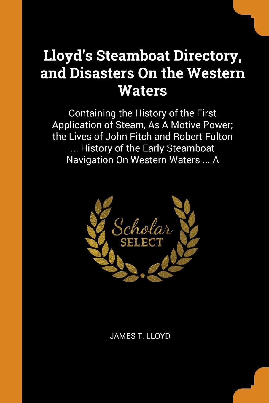 Lloyd`s Steamboat Directory, and Disasters On the Western Waters. Containing the History of the First Application of Steam, As A Motive Power; the Lives of John Fitch and Robert Fulton ... History of the Early Steamboat Navigation On Western Water...