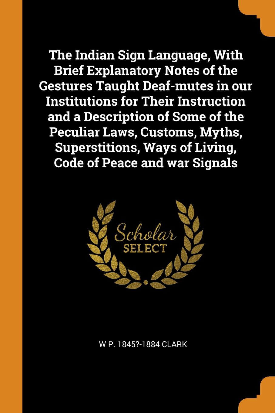 The Indian Sign Language, With Brief Explanatory Notes of the Gestures Taught Deaf-mutes in our Institutions for Their Instruction and a Description of Some of the Peculiar Laws, Customs, Myths, Superstitions, Ways of Living, Code of Peace and war...