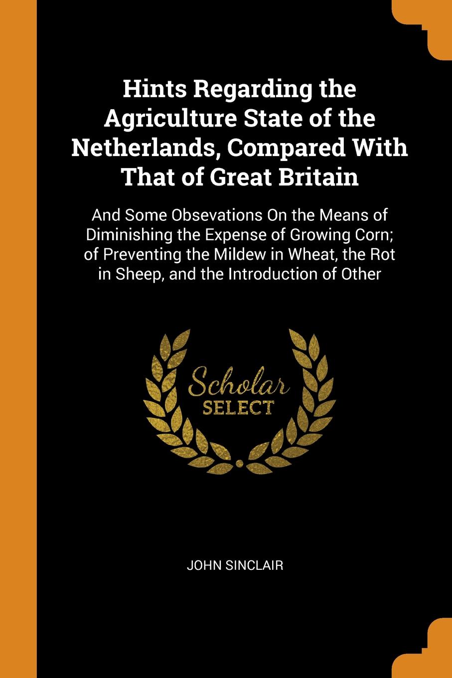 Hints Regarding the Agriculture State of the Netherlands, Compared With That of Great Britain. And Some Obsevations On the Means of Diminishing the Expense of Growing Corn; of Preventing the Mildew in Wheat, the Rot in Sheep, and the Introduction ...