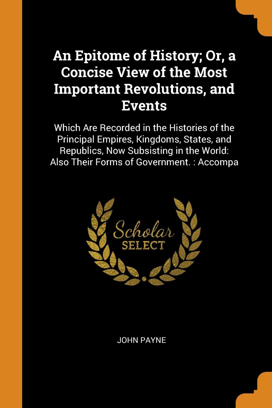 An Epitome of History; Or, a Concise View of the Most Important Revolutions, and Events. Which Are Recorded in the Histories of the Principal Empires, Kingdoms, States, and Republics, Now Subsisting in the World: Also Their Forms of Government. : ...