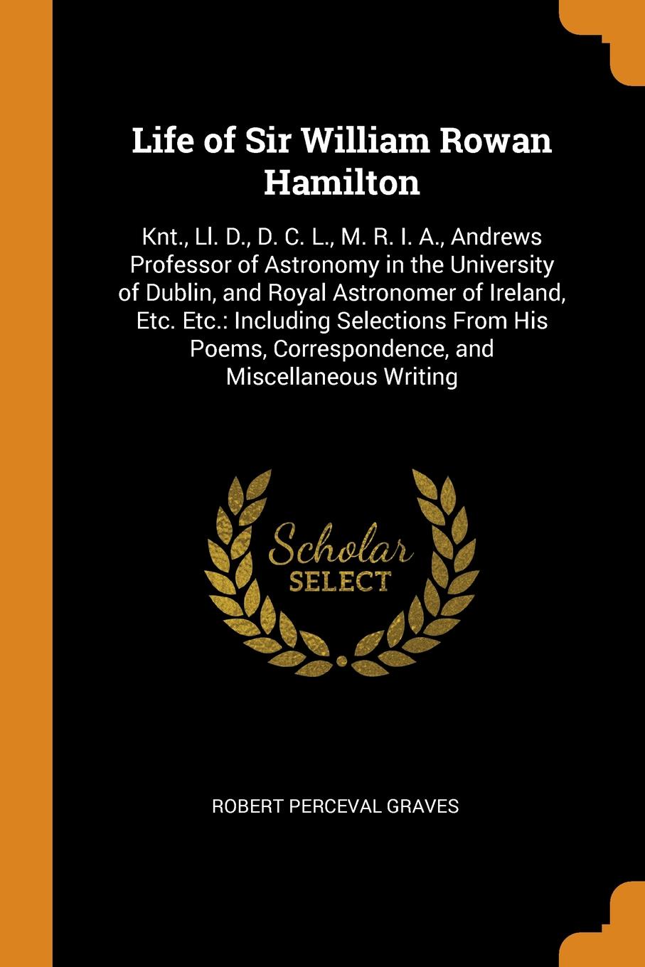 Life of Sir William Rowan Hamilton. Knt., Ll. D., D. C. L., M. R. I. A., Andrews Professor of Astronomy in the University of Dublin, and Royal Astronomer of Ireland, Etc. Etc.: Including Selections From His Poems, Correspondence, and Miscellaneous...