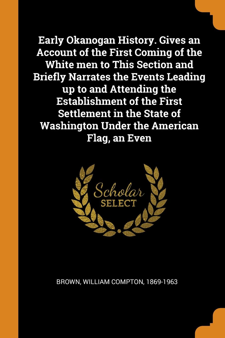 Early Okanogan History. Gives an Account of the First Coming of the White men to This Section and Briefly Narrates the Events Leading up to and Attending the Establishment of the First Settlement in the State of Washington Under the American Flag,...