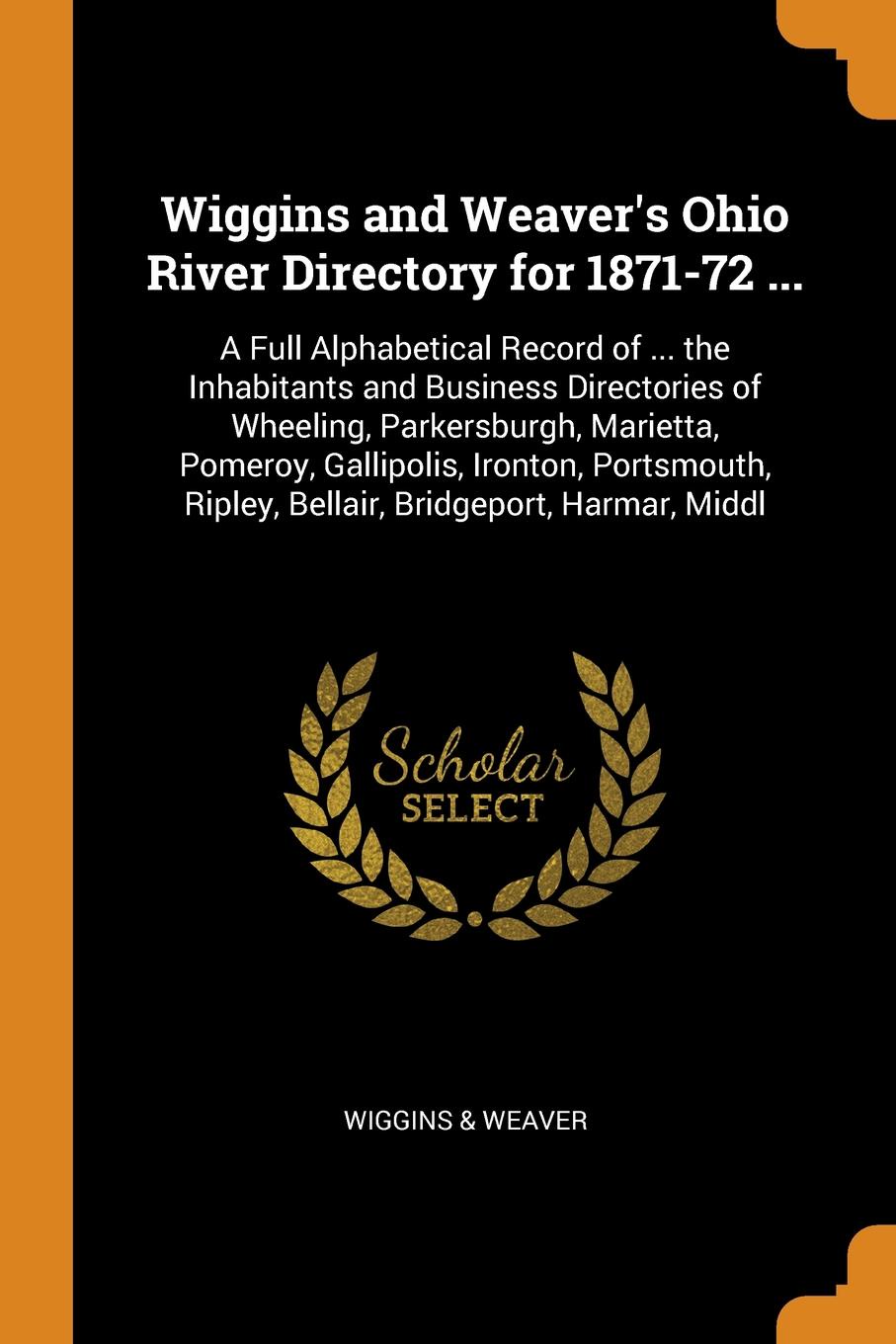 Wiggins and Weaver`s Ohio River Directory for 1871-72 ... A Full Alphabetical Record of ... the Inhabitants and Business Directories of Wheeling, Parkersburgh, Marietta, Pomeroy, Gallipolis, Ironton, Portsmouth, Ripley, Bellair, Bridgeport, Harmar...