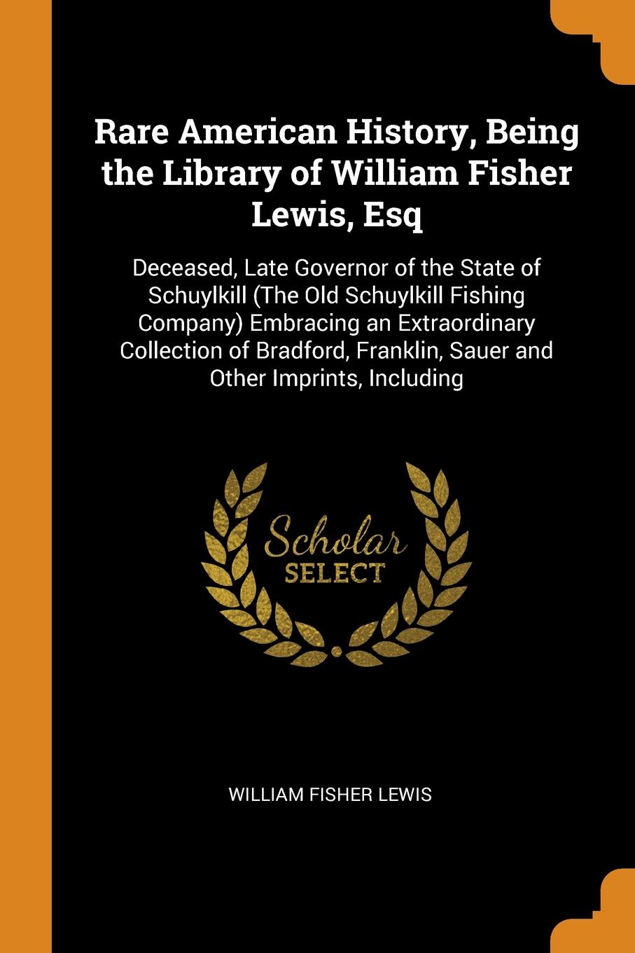 Rare American History, Being the Library of William Fisher Lewis, Esq. Deceased, Late Governor of the State of Schuylkill (The Old Schuylkill Fishing Company) Embracing an Extraordinary Collection of Bradford, Franklin, Sauer and Other Imprints, I...