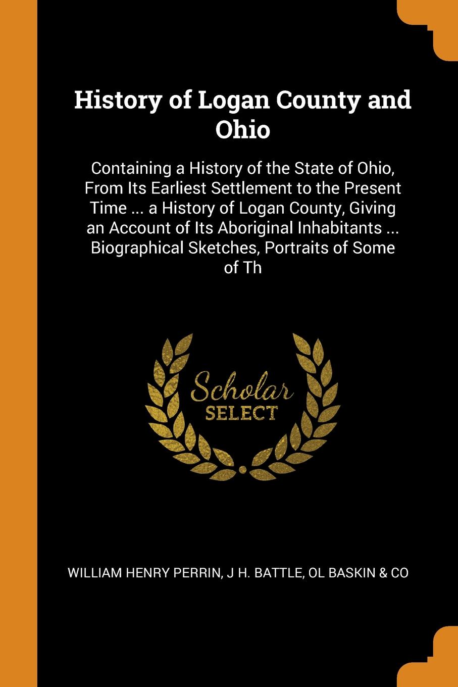History of Logan County and Ohio. Containing a History of the State of Ohio, From Its Earliest Settlement to the Present Time ... a History of Logan County, Giving an Account of Its Aboriginal Inhabitants ... Biographical Sketches, Portraits of So...