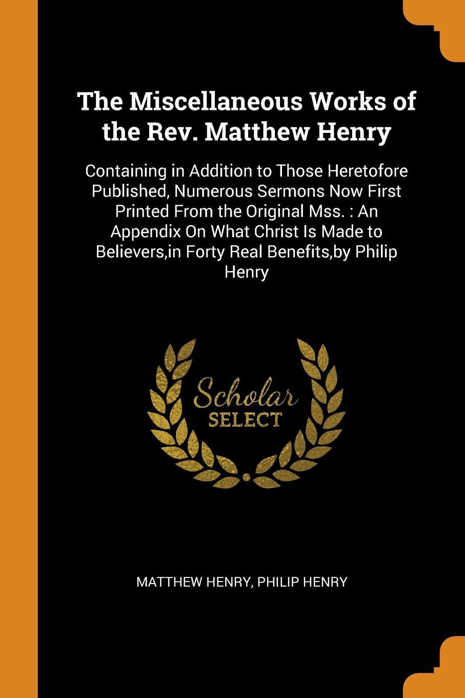 The Miscellaneous Works of the Rev. Matthew Henry. Containing in Addition to Those Heretofore Published, Numerous Sermons Now First Printed From the Original Mss. : An Appendix On What Christ Is Made to Believers,in Forty Real Benefits,by Philip H...