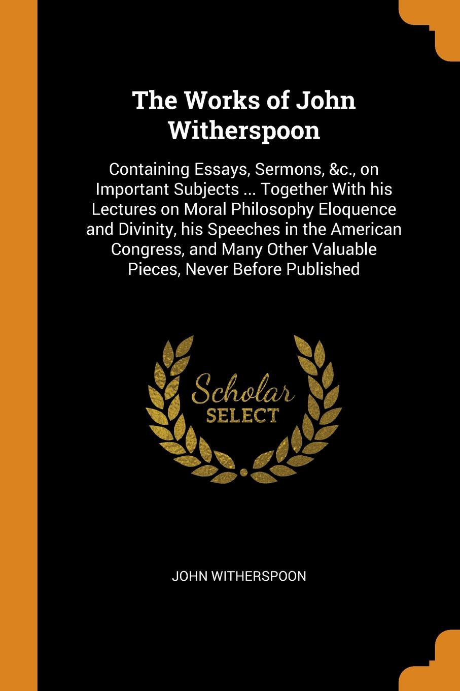 The Works of John Witherspoon. Containing Essays, Sermons, &c., on Important Subjects ... Together With his Lectures on Moral Philosophy Eloquence and Divinity, his Speeches in the American Congress, and Many Other Valuable Pieces, Never Before Pu...