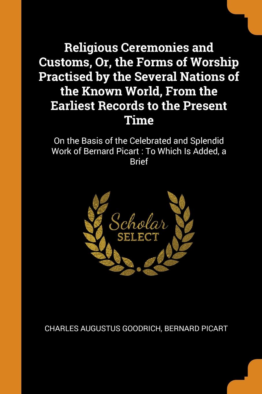 Religious Ceremonies and Customs, Or, the Forms of Worship Practised by the Several Nations of the Known World, From the Earliest Records to the Present Time. On the Basis of the Celebrated and Splendid Work of Bernard Picart : To Which Is Added, ...