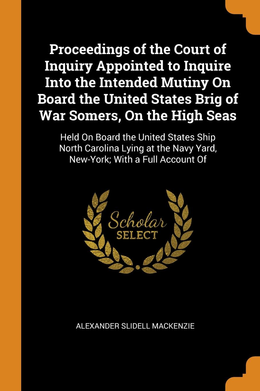 Proceedings of the Court of Inquiry Appointed to Inquire Into the Intended Mutiny On Board the United States Brig of War Somers, On the High Seas. Held On Board the United States Ship North Carolina Lying at the Navy Yard, New-York; With a Full Ac...