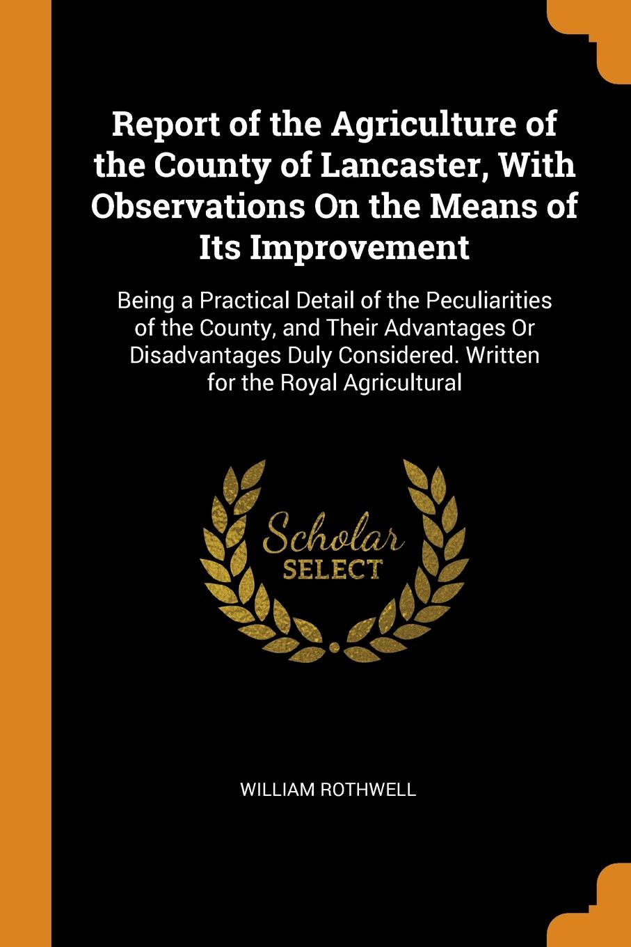 Report of the Agriculture of the County of Lancaster, With Observations On the Means of Its Improvement. Being a Practical Detail of the Peculiarities of the County, and Their Advantages Or Disadvantages Duly Considered. Written for the Royal Agri...