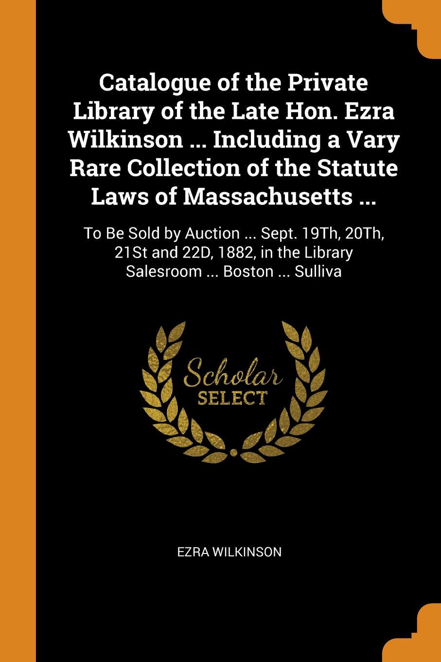 Catalogue of the Private Library of the Late Hon. Ezra Wilkinson ... Including a Vary Rare Collection of the Statute Laws of Massachusetts ... To Be Sold by Auction ... Sept. 19Th, 20Th, 21St and 22D, 1882, in the Library Salesroom ... Boston ... ...