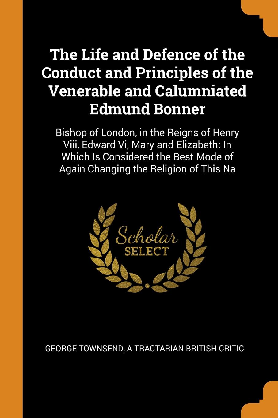 The Life and Defence of the Conduct and Principles of the Venerable and Calumniated Edmund Bonner. Bishop of London, in the Reigns of Henry Viii, Edward Vi, Mary and Elizabeth: In Which Is Considered the Best Mode of Again Changing the Religion of...