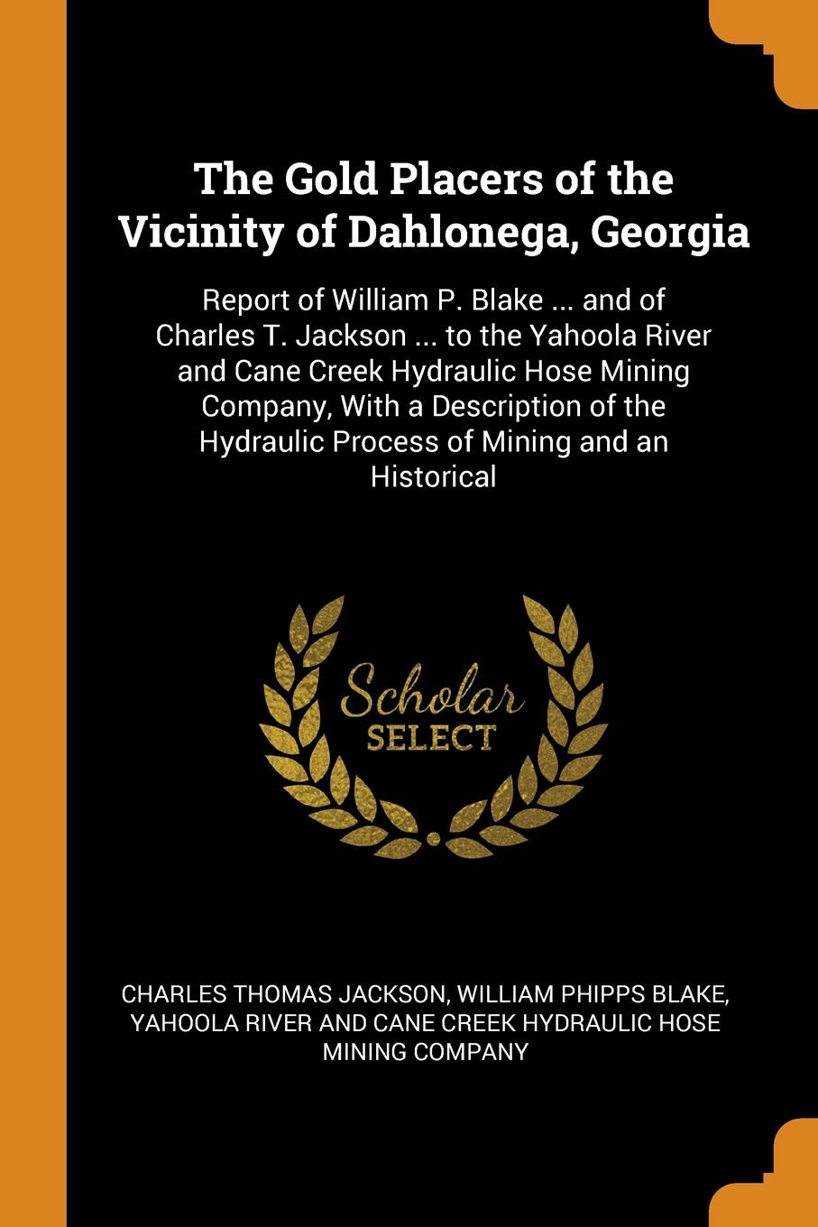 The Gold Placers of the Vicinity of Dahlonega, Georgia. Report of William P. Blake ... and of Charles T. Jackson ... to the Yahoola River and Cane Creek Hydraulic Hose Mining Company, With a Description of the Hydraulic Process of Mining and an Hi...