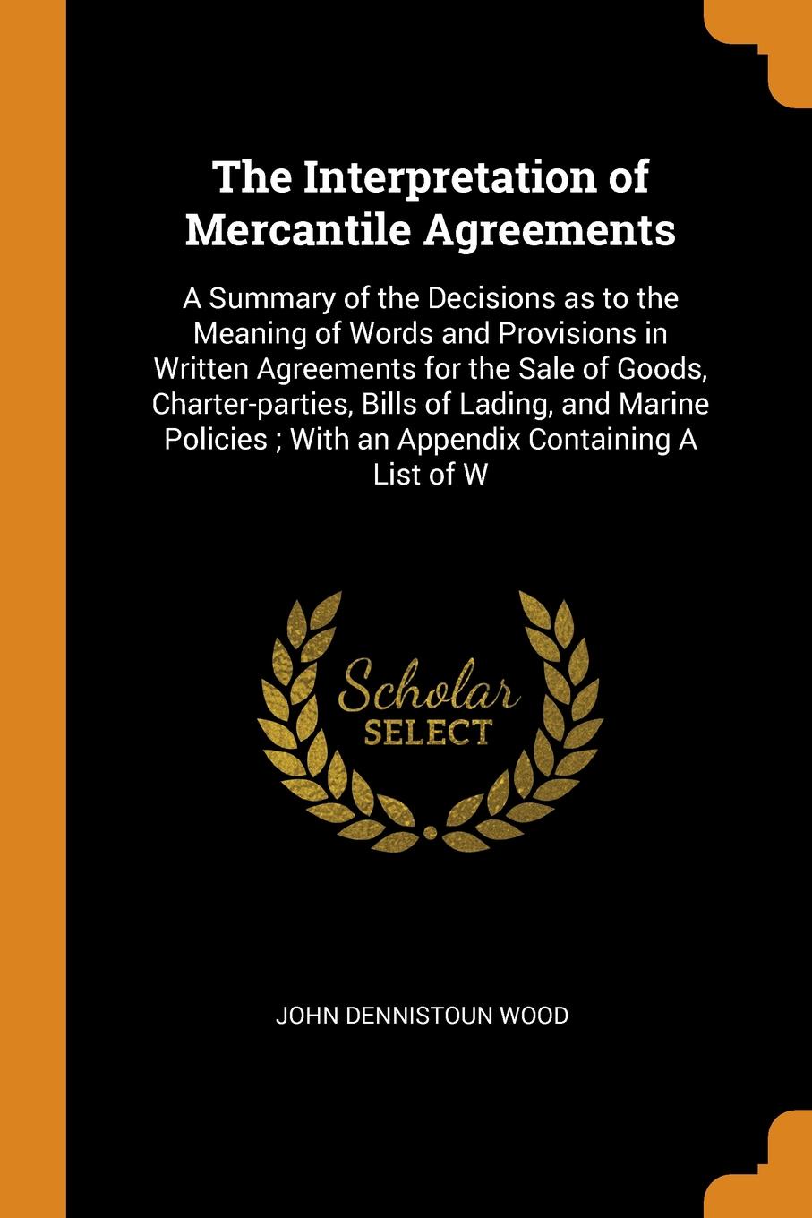 The Interpretation of Mercantile Agreements. A Summary of the Decisions as to the Meaning of Words and Provisions in Written Agreements for the Sale of Goods, Charter-parties, Bills of Lading, and Marine Policies ; With an Appendix Containing A Li...