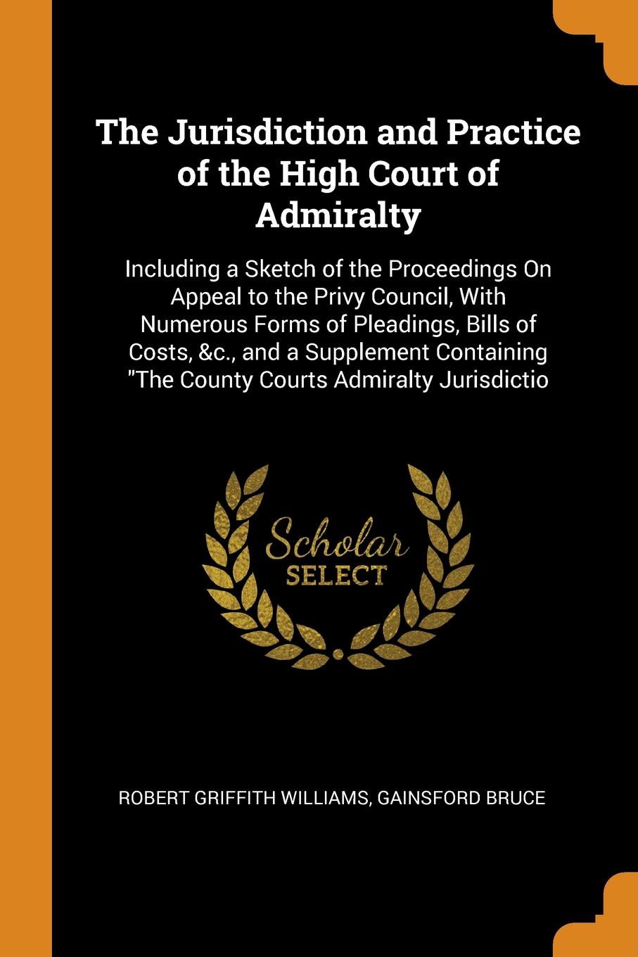 The Jurisdiction and Practice of the High Court of Admiralty. Including a Sketch of the Proceedings On Appeal to the Privy Council, With Numerous Forms of Pleadings, Bills of Costs, &c., and a Supplement Containing \
