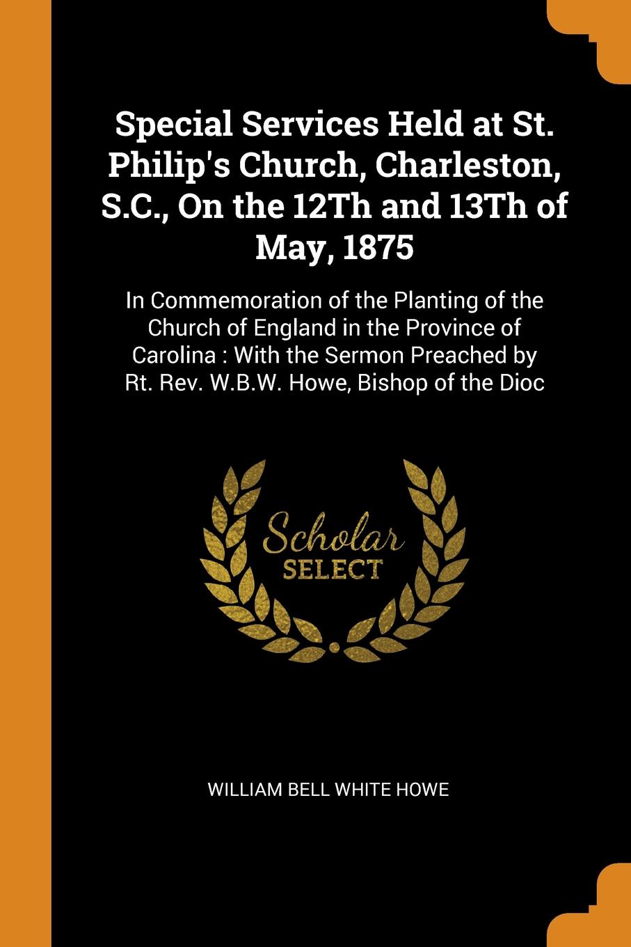 Special Services Held at St. Philip`s Church, Charleston, S.C., On the 12Th and 13Th of May, 1875. In Commemoration of the Planting of the Church of England in the Province of Carolina : With the Sermon Preached by Rt. Rev. W.B.W. Howe, Bishop of ...