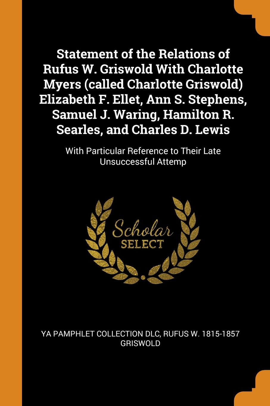 Statement of the Relations of Rufus W. Griswold With Charlotte Myers (called Charlotte Griswold) Elizabeth F. Ellet, Ann S. Stephens, Samuel J. Waring, Hamilton R. Searles, and Charles D. Lewis. With Particular Reference to Their Late Unsuccessful...