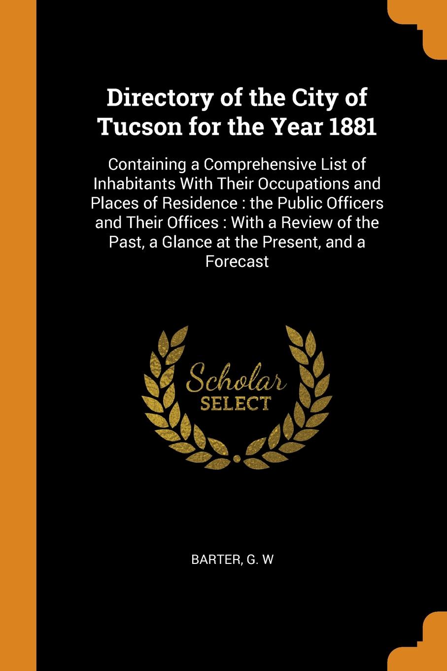 Directory of the City of Tucson for the Year 1881. Containing a Comprehensive List of Inhabitants With Their Occupations and Places of Residence : the Public Officers and Their Offices : With a Review of the Past, a Glance at the Present, and a Fo...