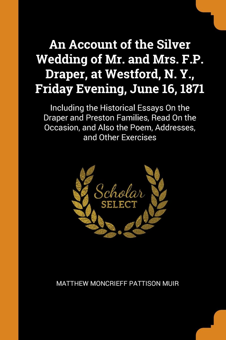 An Account of the Silver Wedding of Mr. and Mrs. F.P. Draper, at Westford, N. Y., Friday Evening, June 16, 1871. Including the Historical Essays On the Draper and Preston Families, Read On the Occasion, and Also the Poem, Addresses, and Other Exer...