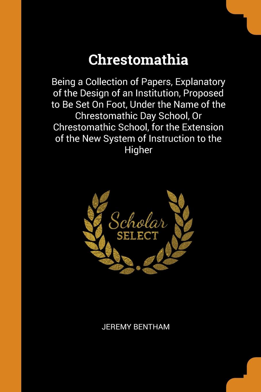 Chrestomathia. Being a Collection of Papers, Explanatory of the Design of an Institution, Proposed to Be Set On Foot, Under the Name of the Chrestomathic Day School, Or Chrestomathic School, for the Extension of the New System of Instruction to th...