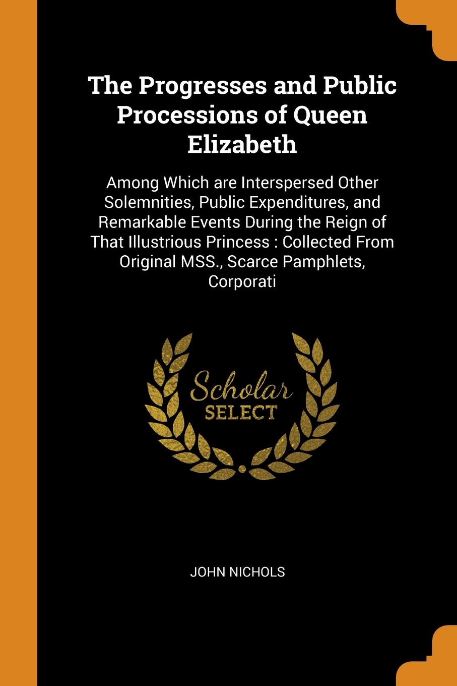 The Progresses and Public Processions of Queen Elizabeth. Among Which are Interspersed Other Solemnities, Public Expenditures, and Remarkable Events During the Reign of That Illustrious Princess : Collected From Original MSS., Scarce Pamphlets, Co...