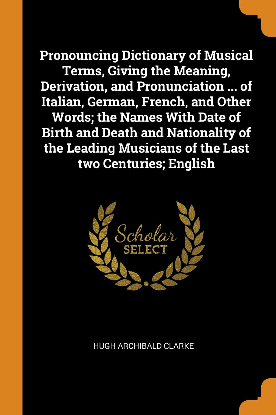 Pronouncing Dictionary of Musical Terms, Giving the Meaning, Derivation, and Pronunciation ... of Italian, German, French, and Other Words; the Names With Date of Birth and Death and Nationality of the Leading Musicians of the Last two Centuries; ...