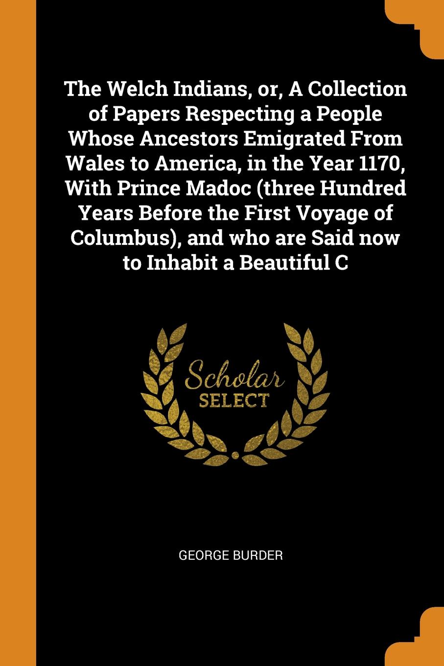 The Welch Indians, or, A Collection of Papers Respecting a People Whose Ancestors Emigrated From Wales to America, in the Year 1170, With Prince Madoc (three Hundred Years Before the First Voyage of Columbus), and who are Said now to Inhabit a Bea...