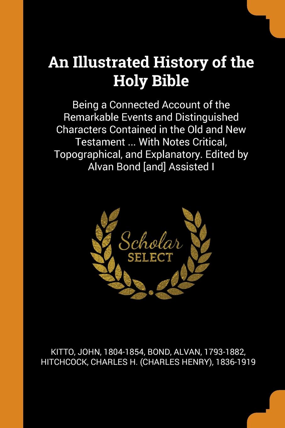 An Illustrated History of the Holy Bible. Being a Connected Account of the Remarkable Events and Distinguished Characters Contained in the Old and New Testament ... With Notes Critical, Topographical, and Explanatory. Edited by Alvan Bond .and. As...