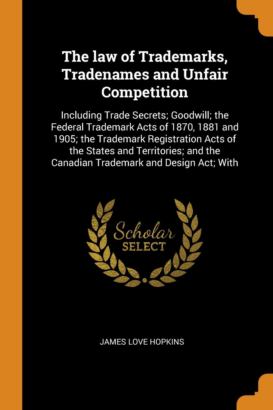 The law of Trademarks, Tradenames and Unfair Competition. Including Trade Secrets; Goodwill; the Federal Trademark Acts of 1870, 1881 and 1905; the Trademark Registration Acts of the States and Territories; and the Canadian Trademark and Design Ac...