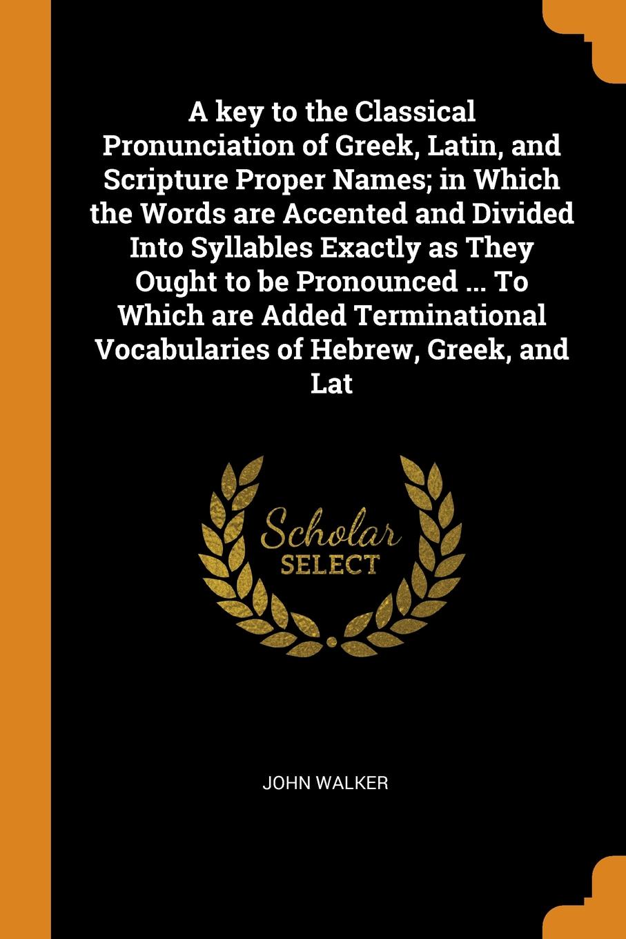 A key to the Classical Pronunciation of Greek, Latin, and Scripture Proper Names; in Which the Words are Accented and Divided Into Syllables Exactly as They Ought to be Pronounced ... To Which are Added Terminational Vocabularies of Hebrew, Greek,...