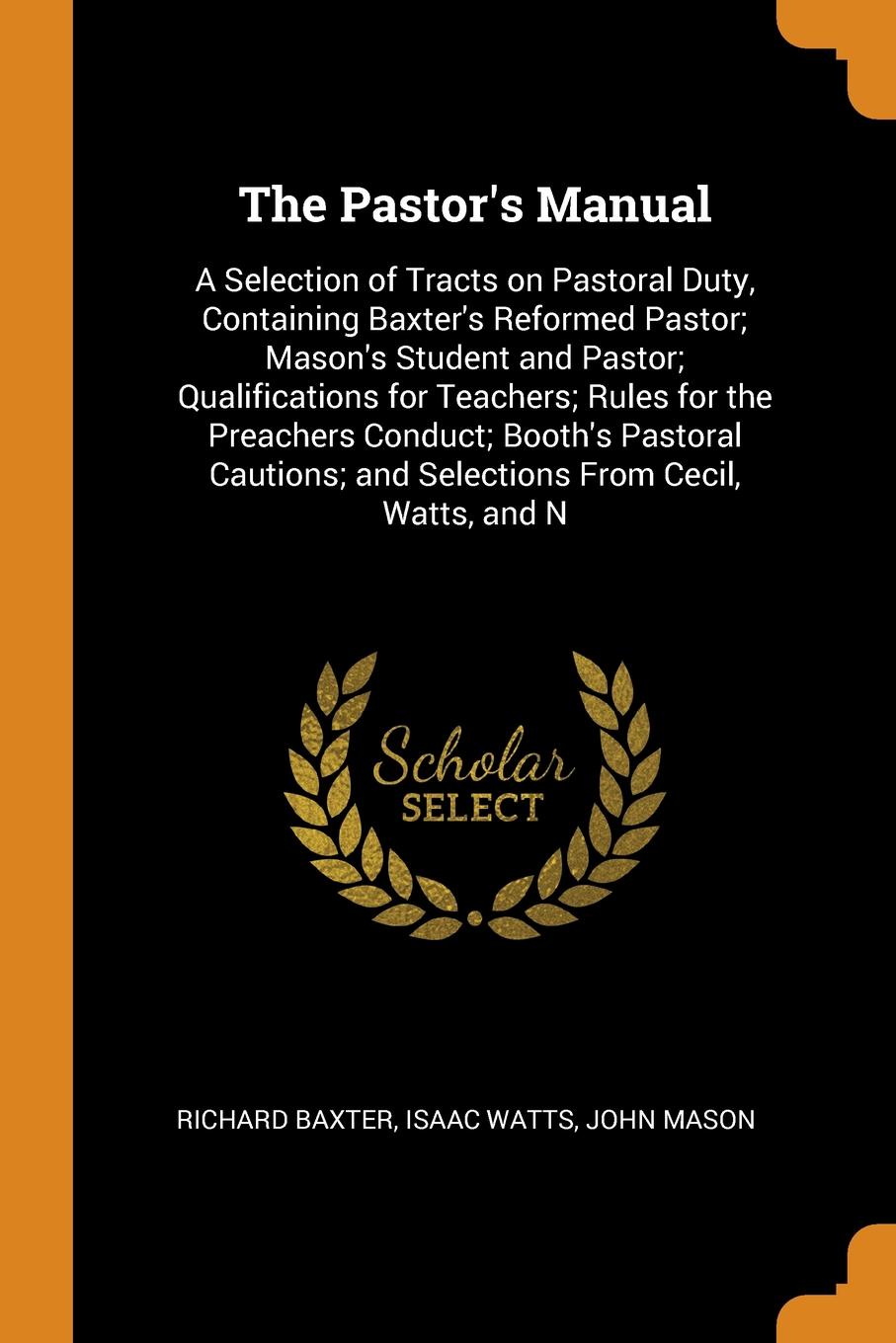 The Pastor`s Manual. A Selection of Tracts on Pastoral Duty, Containing Baxter`s Reformed Pastor; Mason`s Student and Pastor; Qualifications for Teachers; Rules for the Preachers Conduct; Booth`s Pastoral Cautions; and Selections From Cecil, Watts...