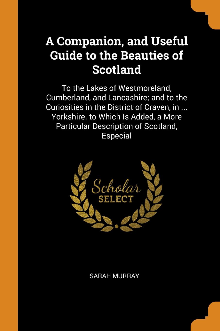 A Companion, and Useful Guide to the Beauties of Scotland. To the Lakes of Westmoreland, Cumberland, and Lancashire; and to the Curiosities in the District of Craven, in ... Yorkshire. to Which Is Added, a More Particular Description of Scotland, ...